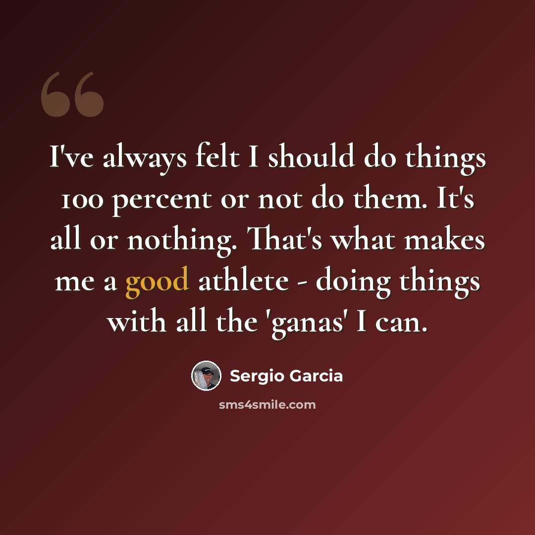 “I've always felt I should do things 100 percent or not do them. It's all or nothing. That's what makes me a good athlete - doing things with all the 'ganas' I can.” quote by Sergio Garcia