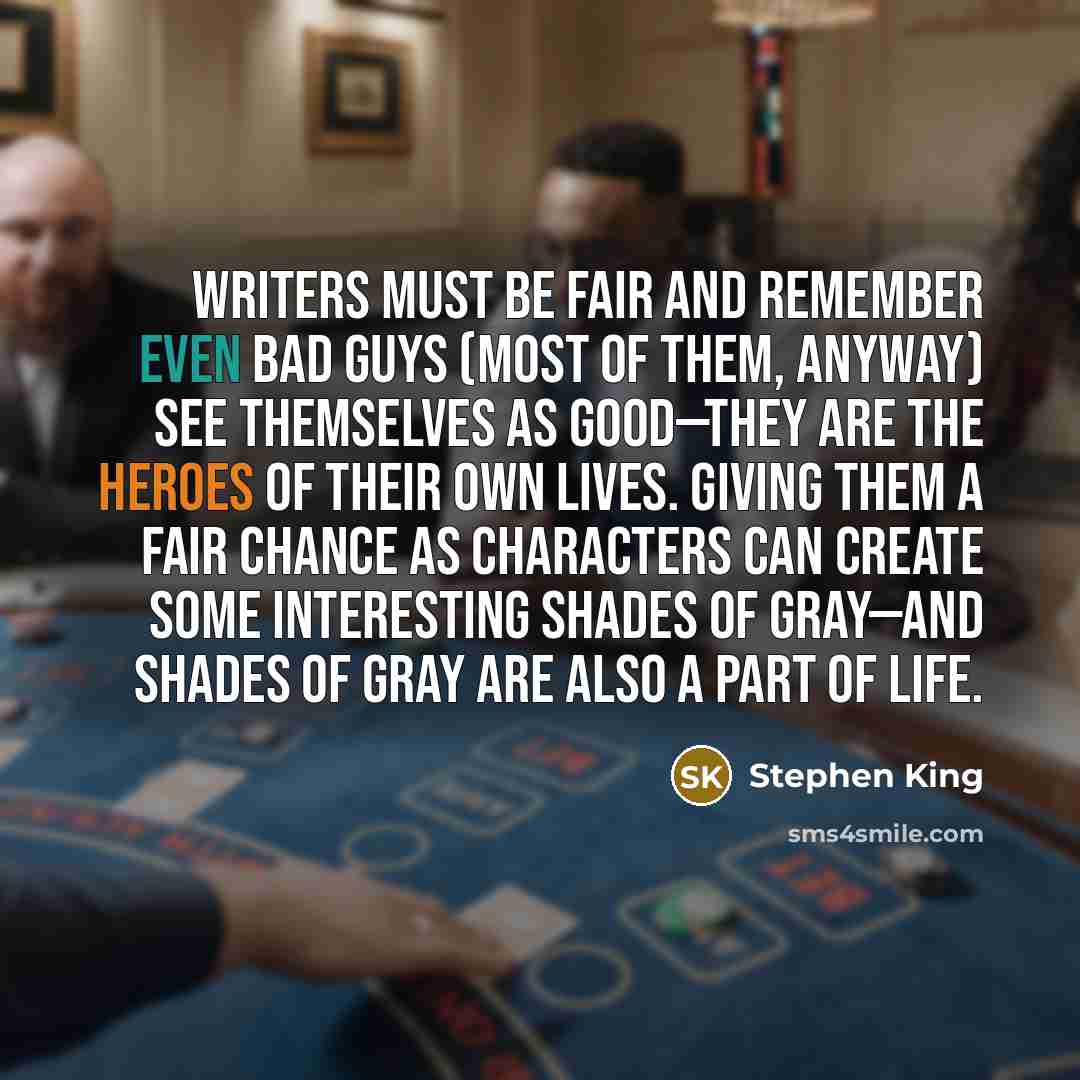 “Writers must be fair and remember even bad guys (most of them, anyway) see themselves as good—they are the heroes of their own lives. Giving them a fair chance as characters can create some interesting shades of gray—and shades of gray are also a part of life.” quote by Stephen King