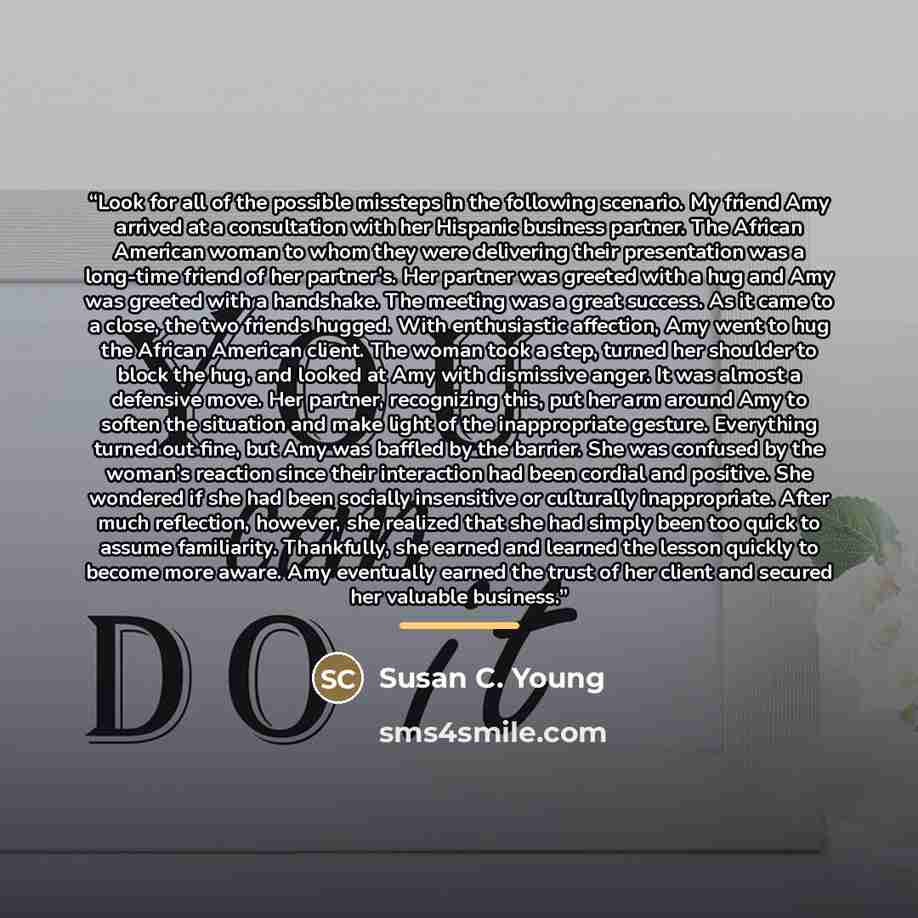 “Look for all of the possible missteps in the following scenario. My friend Amy arrived at a consultation with her Hispanic business partner. The African American woman to whom they were delivering their presentation was a long-time friend of her partner’s. Her partner was greeted with a hug and…” quote by Susan C. Young