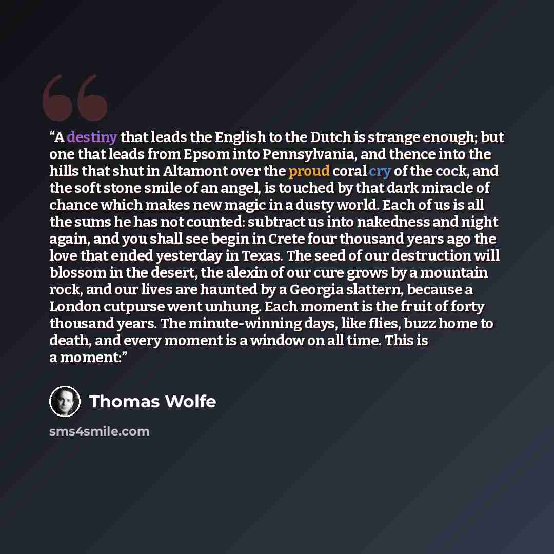 “A destiny that leads the English to the Dutch is strange enough; but one that leads from Epsom into Pennsylvania, and thence into the hills that shut in Altamont over the proud coral cry of the cock, and the soft stone smile of an angel, is touched by that dark miracle of chance which makes new…” quote by Thomas Wolfe