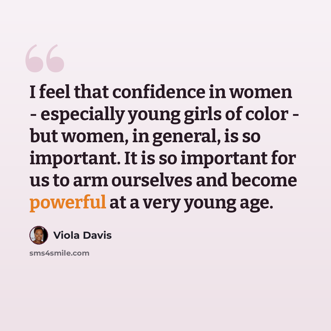 “I feel that confidence in women - especially young girls of color - but women, in general, is so important. It is so important for us to arm ourselves and become powerful at a very young age.” quote by Viola Davis