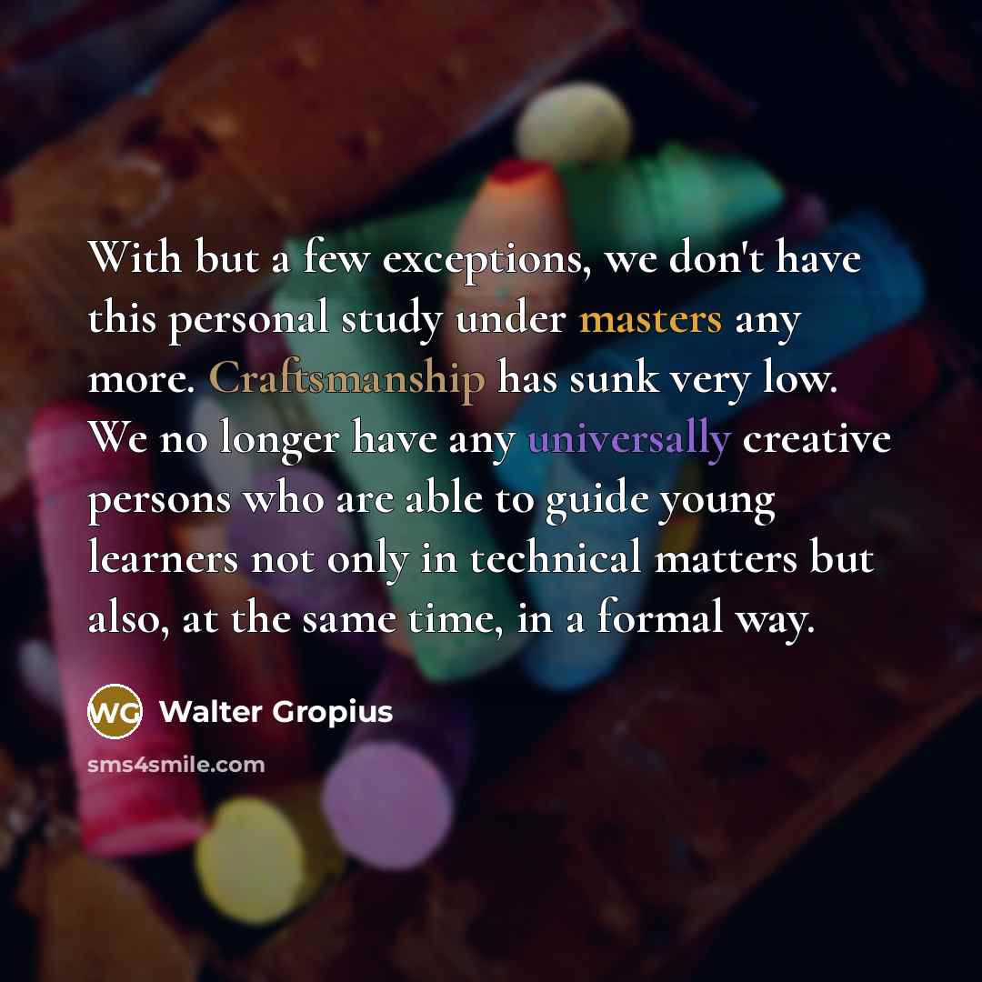 “With but a few exceptions, we don't have this personal study under masters any more. Craftsmanship has sunk very low. We no longer have any universally creative persons who are able to guide young learners not only in technical matters but also, at the same time, in a formal way.” quote by Walter Gropius