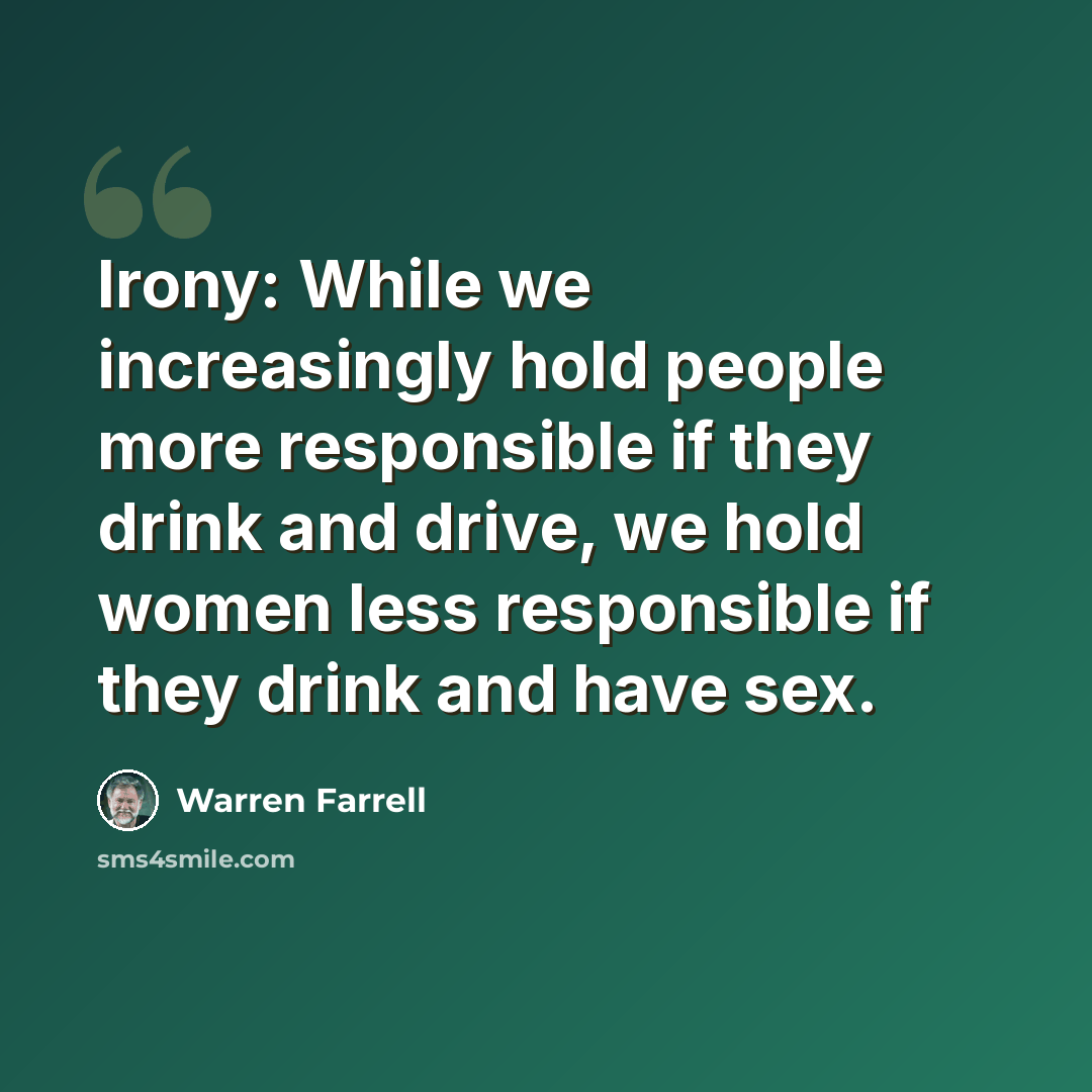 “Irony: While we increasingly hold people more responsible if they drink and drive, we hold women less responsible if they drink and have sex.” quote by Warren Farrell