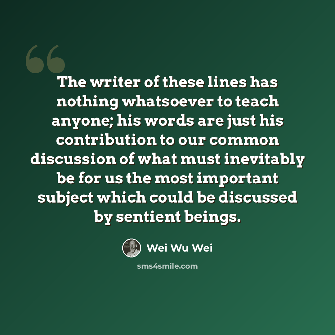 “The writer of these lines has nothing whatsoever to teach anyone; his words are just his contribution to our common discussion of what must inevitably be for us the most important subject which could be discussed by sentient beings.” quote by Wei Wu Wei