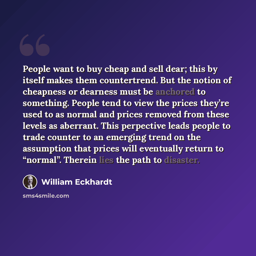 “People want to buy cheap and sell dear; this by itself makes them countertrend. But the notion of cheapness or dearness must be anchored to something. People tend to view the prices they’re used to as normal and prices removed from these levels as aberrant. This perpective leads people to trade…” quote by William Eckhardt