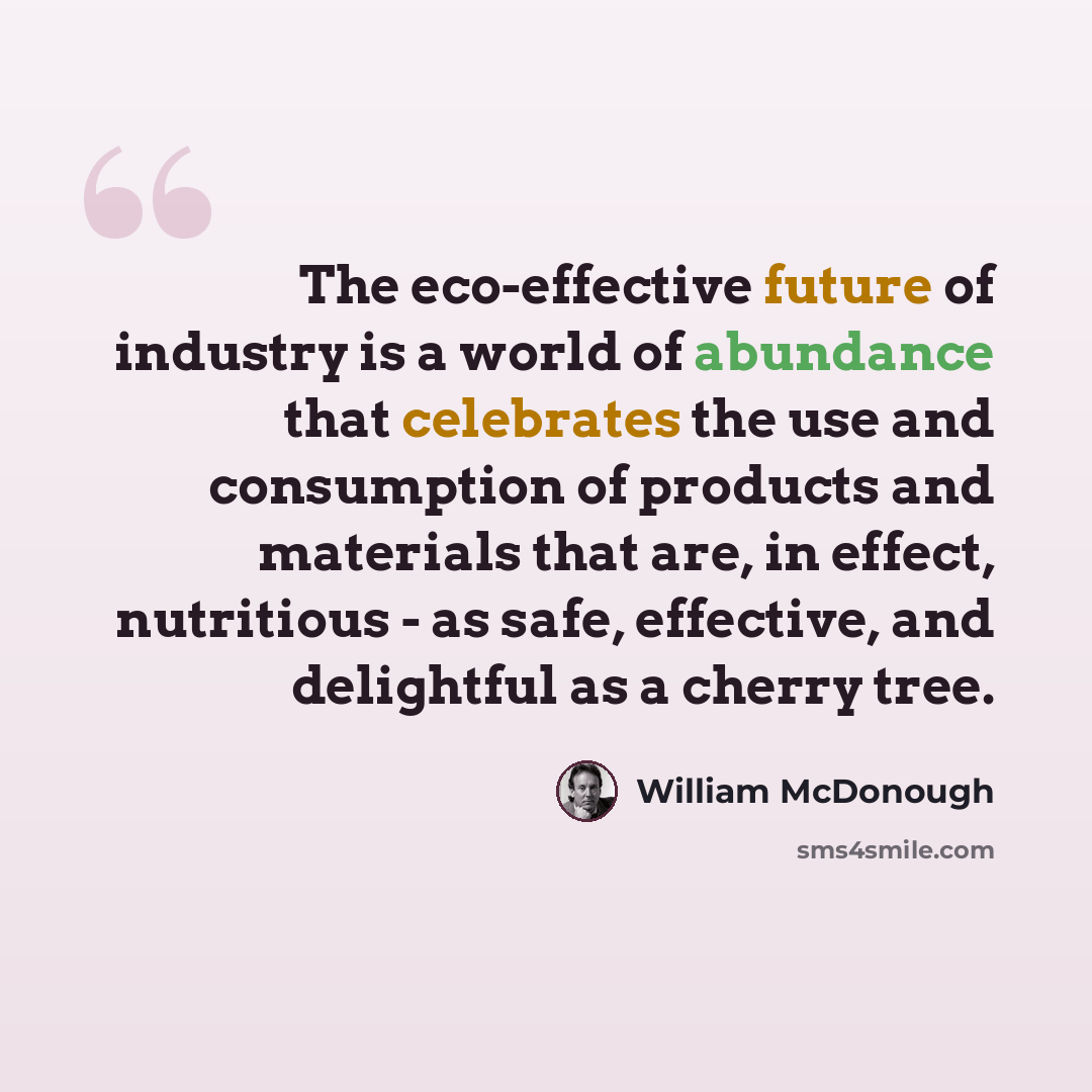 “The eco-effective future of industry is a world of abundance that celebrates the use and consumption of products and materials that are, in effect, nutritious - as safe, effective, and delightful as a cherry tree.” quote by William McDonough