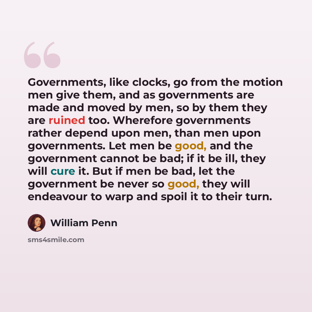 “Governments, like clocks, go from the motion men give them, and as governments are made and moved by men, so by them they are ruined too. Wherefore governments rather depend upon men, than men upon governments. Let men be good, and the government cannot be bad; if it be ill, they will cure it. But…” quote by William Penn