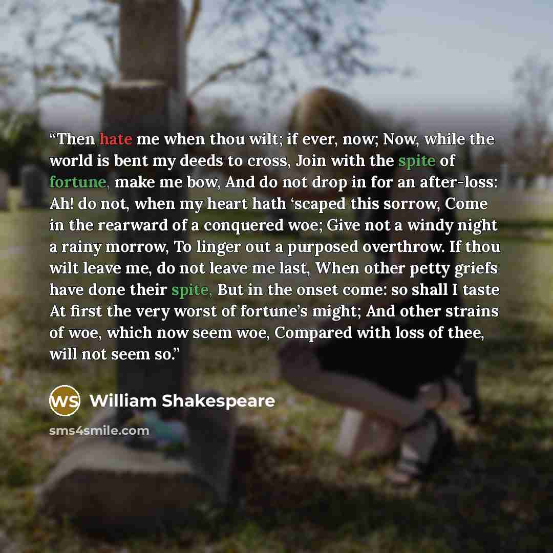 “Then hate me when thou wilt; if ever, now; Now, while the world is bent my deeds to cross, Join with the spite of fortune, make me bow, And do not drop in for an after-loss: Ah! do not, when my heart hath ‘scaped this sorrow, Come in the rearward of a conquered woe; Give not a windy night a rainy…” quote by William Shakespeare