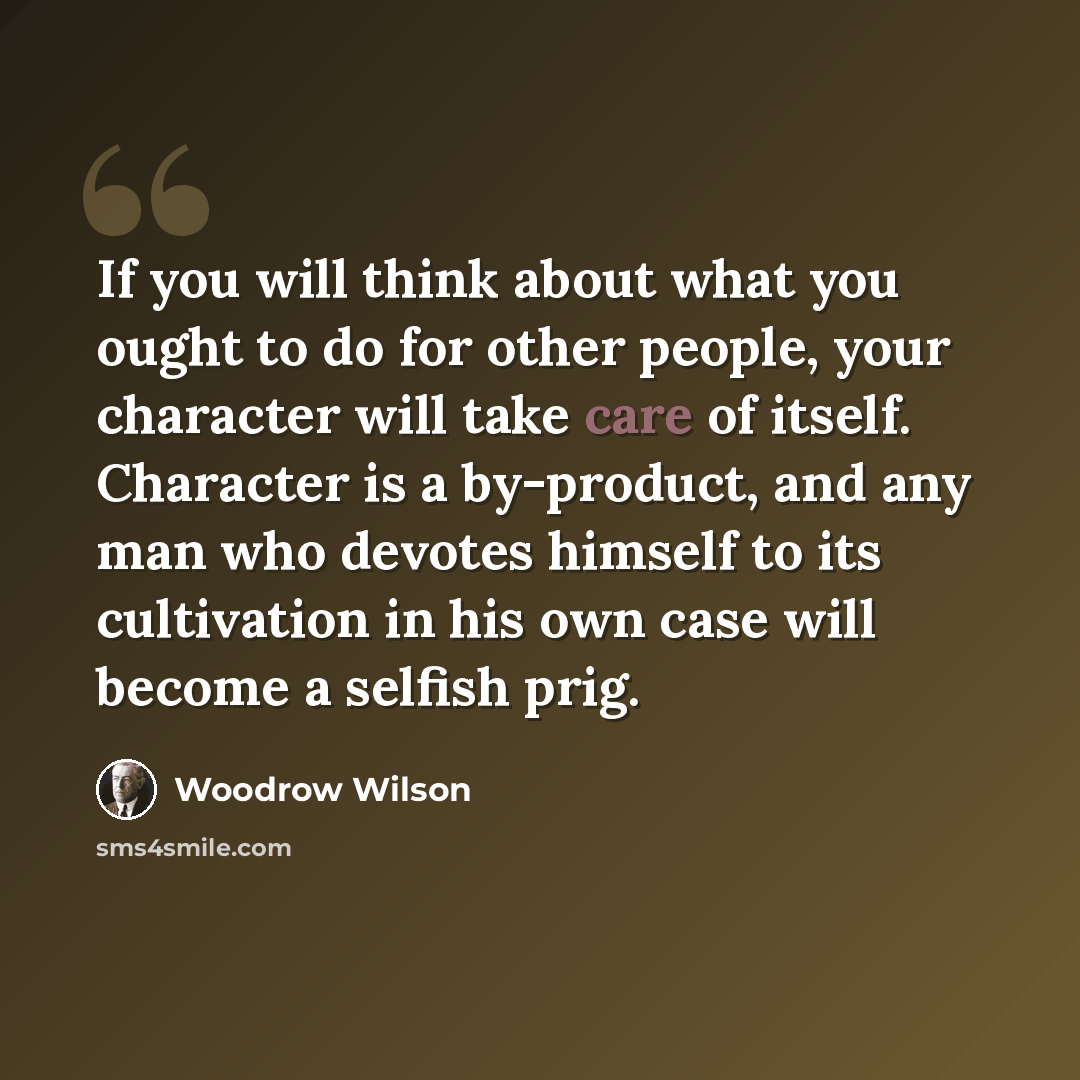 “If you will think about what you ought to do for other people, your character will take care of itself. Character is a by-product, and any man who devotes himself to its cultivation in his own case will become a selfish prig.” quote by Woodrow Wilson