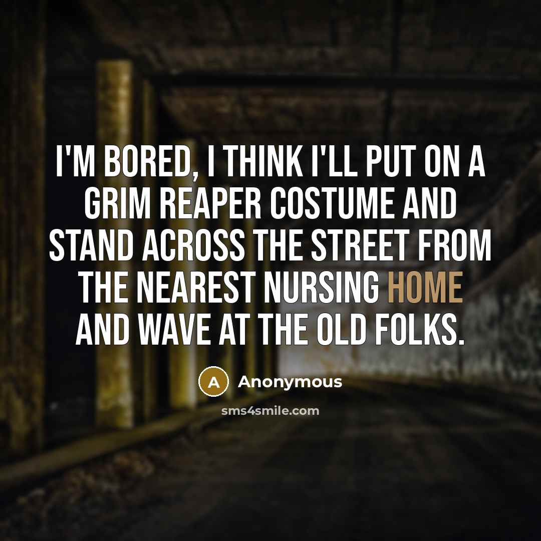 “I'm bored, I think I'll put on a grim reaper costume and stand across the street from the nearest nursing home and wave at the old folks.” quote by Anonymous