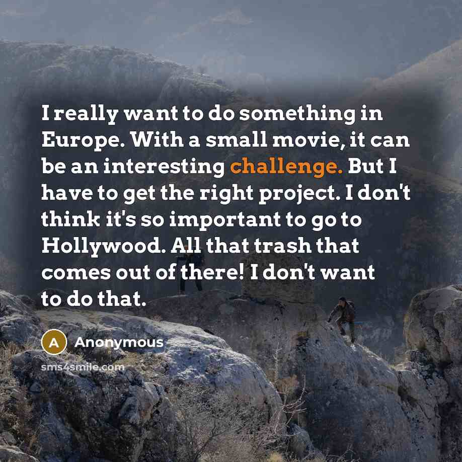 “I really want to do something in Europe. With a small movie, it can be an interesting challenge. But I have to get the right project. I don't think it's so important to go to Hollywood. All that trash that comes out of there! I don't want to do that.” quote by Anonymous