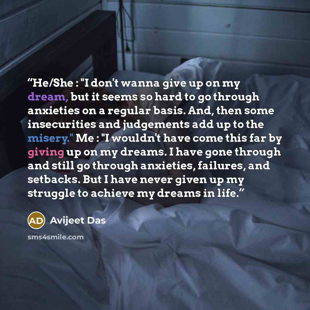 “He/She : "I don't wanna give up on my dream, but it seems so hard to go through anxieties on a regular basis. And, then some insecurities and judgements add up to the misery." Me : "I wouldn't have come this far by giving up on my dreams. I have gone through and still go through anxieties…” quote by Avijeet Das