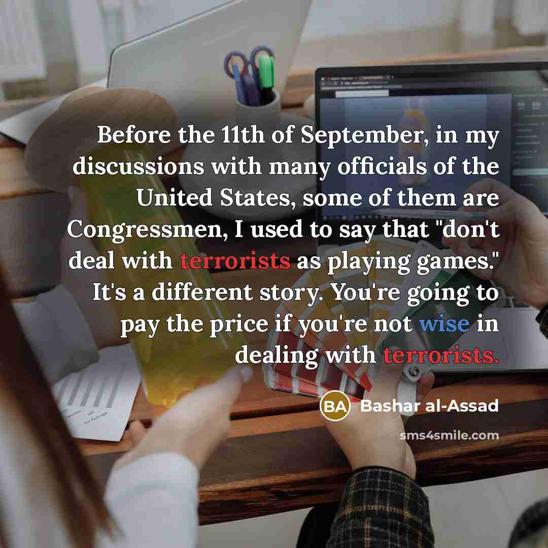 “Before the 11th of September, in my discussions with many officials of the United States, some of them are Congressmen, I used to say that "don't deal with terrorists as playing games." It's a different story. You're going to pay the price if you're not wise in dealing with terrorists.” quote by Bashar al-Assad