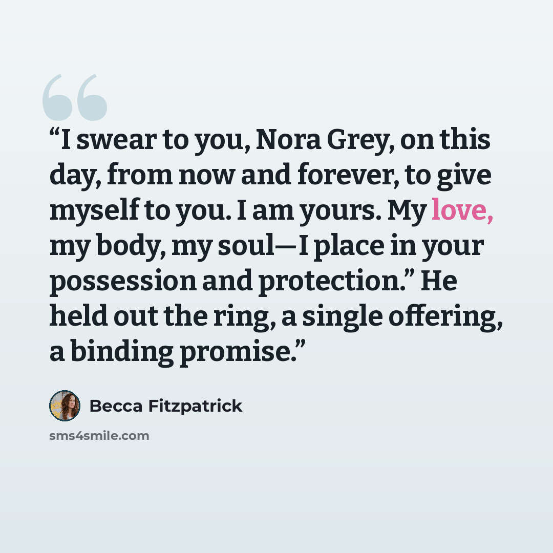 “I swear to you, Nora Grey, on this day, from now and forever, to give myself to you. I am yours. My love, my body, my soul—I place in your possession and protection.” He held out the ring, a single offering, a binding promise.” quote by Becca Fitzpatrick