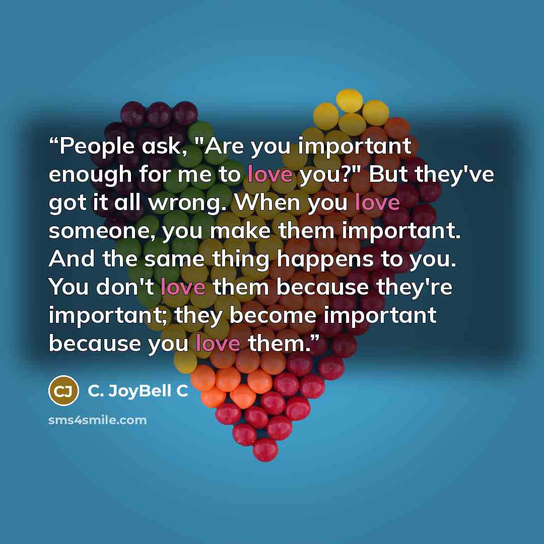 “People ask, "Are you important enough for me to love you?" But they've got it all wrong. When you love someone, you make them important. And the same thing happens to you. You don't love them because they're important; they become important because you love them.” quote by C. JoyBell C