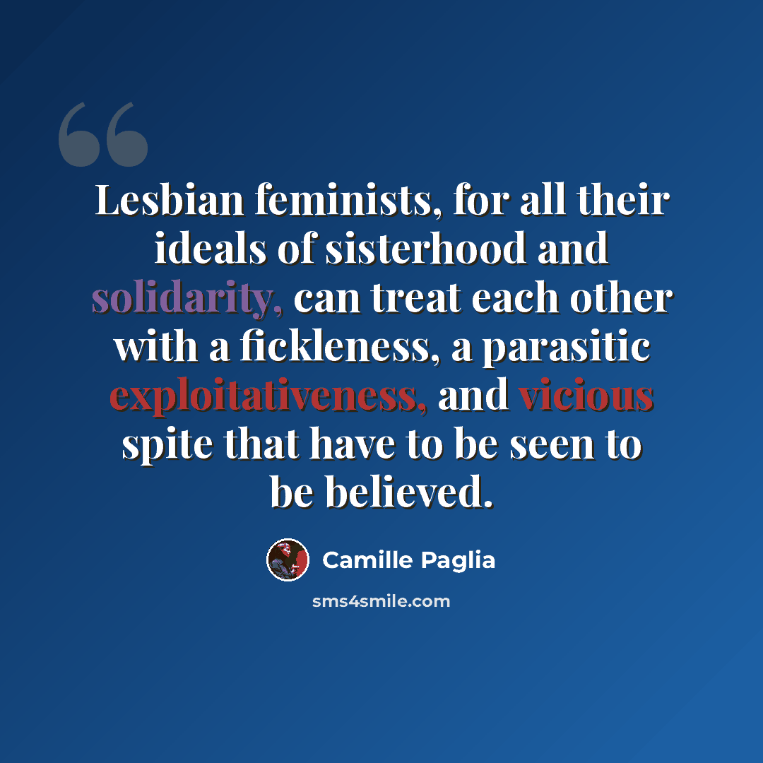“Lesbian feminists, for all their ideals of sisterhood and solidarity, can treat each other with a fickleness, a parasitic exploitativeness, and vicious spite that have to be seen to be believed.” quote by Camille Paglia
