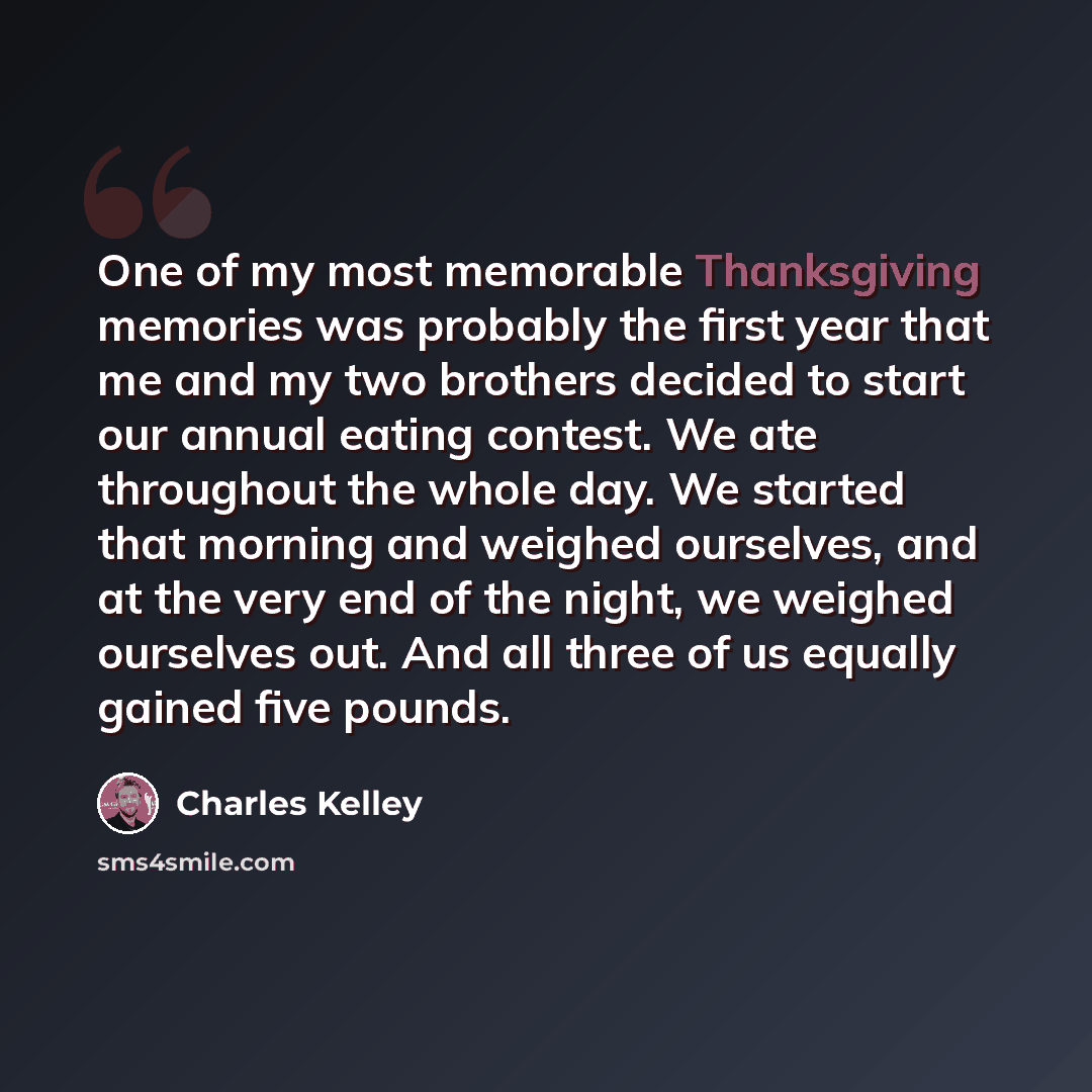 “One of my most memorable Thanksgiving memories was probably the first year that me and my two brothers decided to start our annual eating contest. We ate throughout the whole day. We started that morning and weighed ourselves, and at the very end of the night, we weighed ourselves out. And all…” quote by Charles Kelley