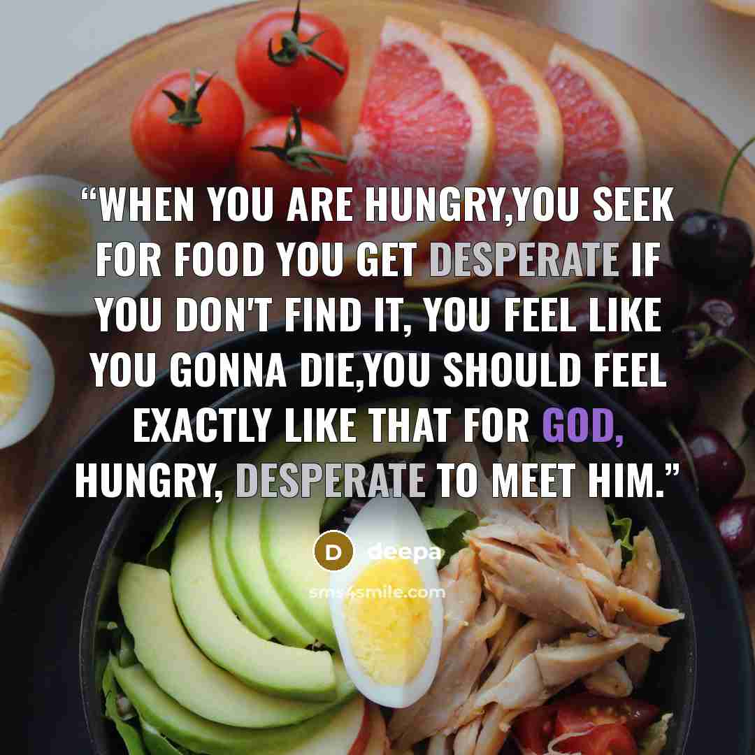 “When you are hungry,you seek for food you get desperate if you don't find it, you feel like you gonna die,you should feel exactly like that for God, hungry, desperate to meet him.” quote by deepa