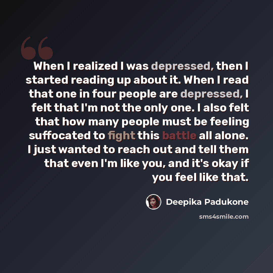 “When I realized I was depressed, then I started reading up about it. When I read that one in four people are depressed, I felt that I'm not the only one. I also felt that how many people must be feeling suffocated to fight this battle all alone. I just wanted to reach out and tell them that even…” quote by Deepika Padukone