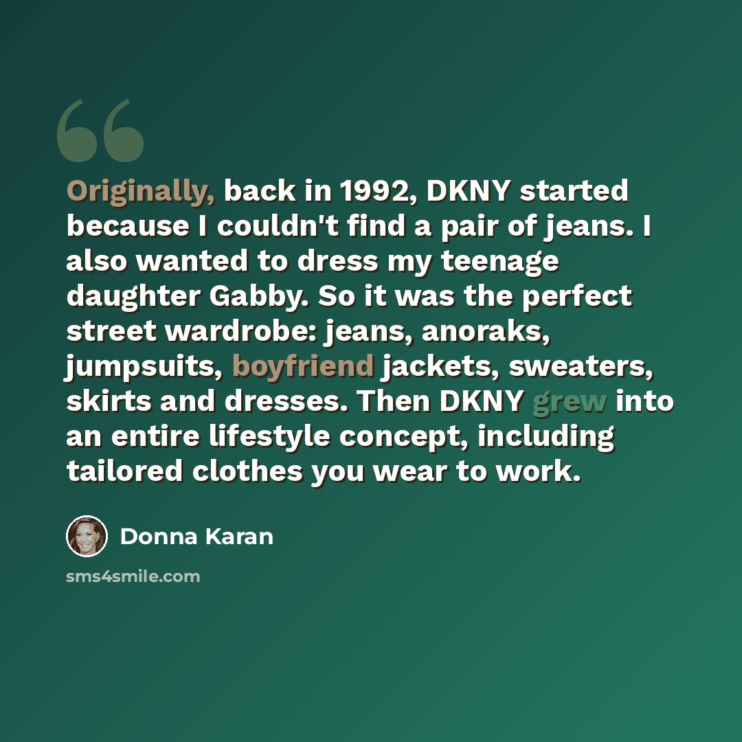 “Originally, back in 1992, DKNY started because I couldn't find a pair of jeans. I also wanted to dress my teenage daughter Gabby. So it was the perfect street wardrobe: jeans, anoraks, jumpsuits, boyfriend jackets, sweaters, skirts and dresses. Then DKNY grew into an entire lifestyle concept…” quote by Donna Karan