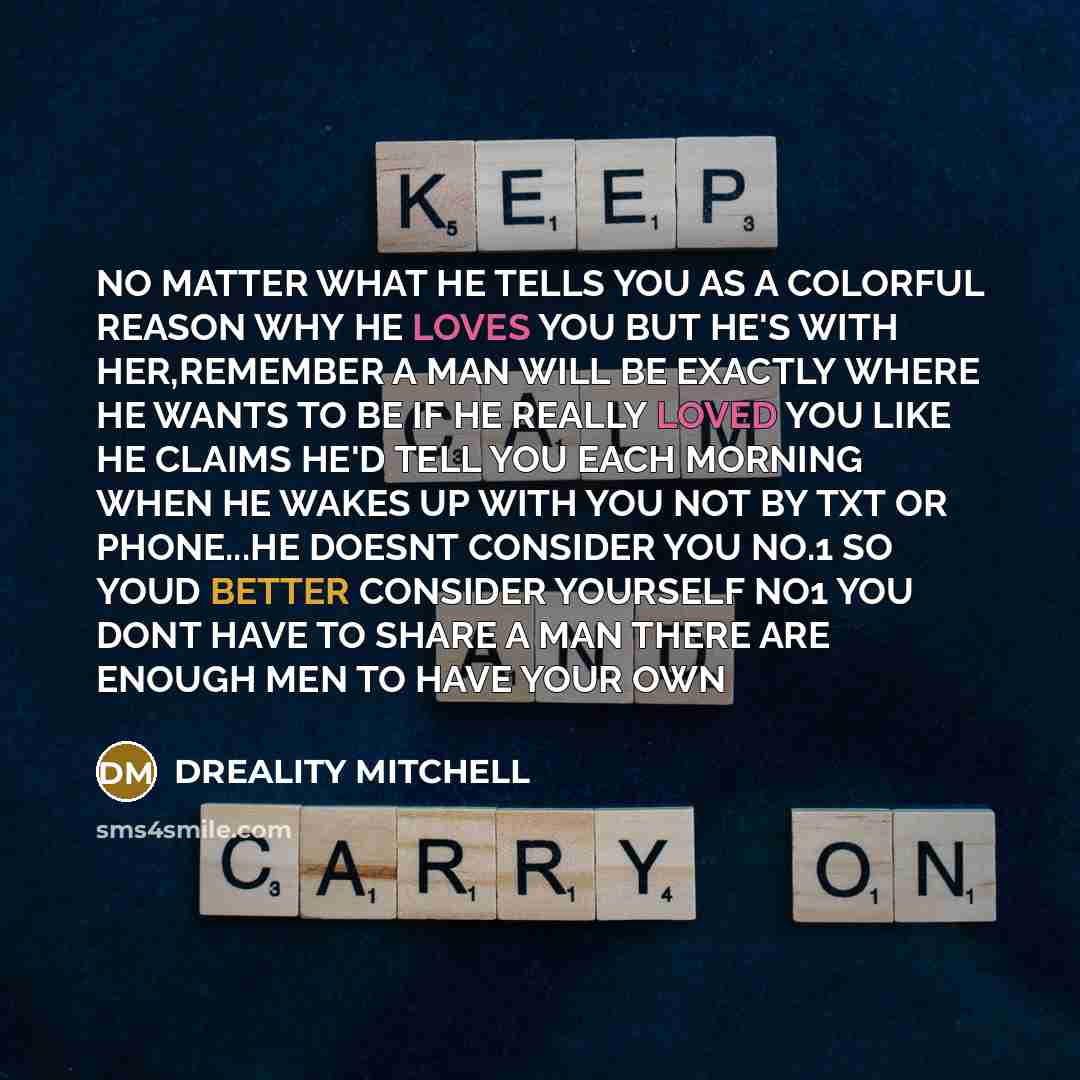 “NO MATTER WHAT HE TELLS YOU AS A COLORFUL REASON WHY HE LOVES YOU BUT HE'S WITH HER,REMEMBER A MAN WILL BE EXACTLY WHERE HE WANTS TO BE IF HE REALLY LOVED YOU LIKE HE CLAIMS HE'D TELL YOU EACH MORNING WHEN HE WAKES UP WITH YOU NOT BY TXT OR PHONE...HE DOESNT CONSIDER YOU NO.1 SO YOUD BETTER…” quote by Dreality Mitchell