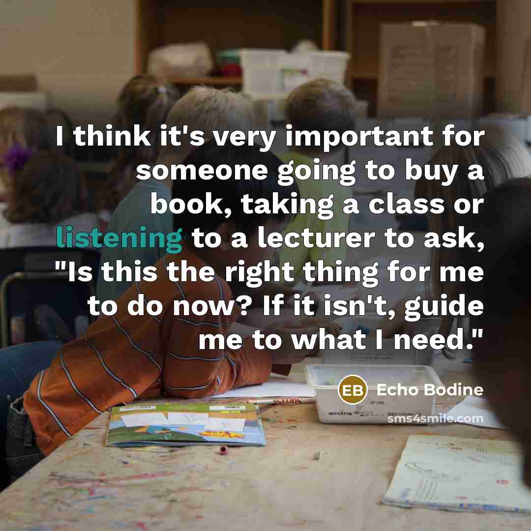 “I think it's very important for someone going to buy a book, taking a class or listening to a lecturer to ask, "Is this the right thing for me to do now? If it isn't, guide me to what I need."” quote by Echo Bodine
