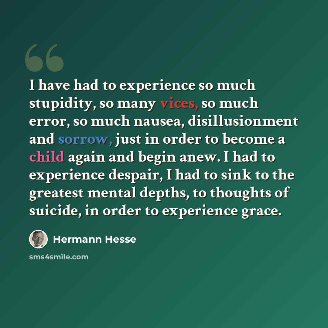“I have had to experience so much stupidity, so many vices, so much error, so much nausea, disillusionment and sorrow, just in order to become a child again and begin anew. I had to experience despair, I had to sink to the greatest mental depths, to thoughts of suicide, in order to experience grace.” quote by Hermann Hesse