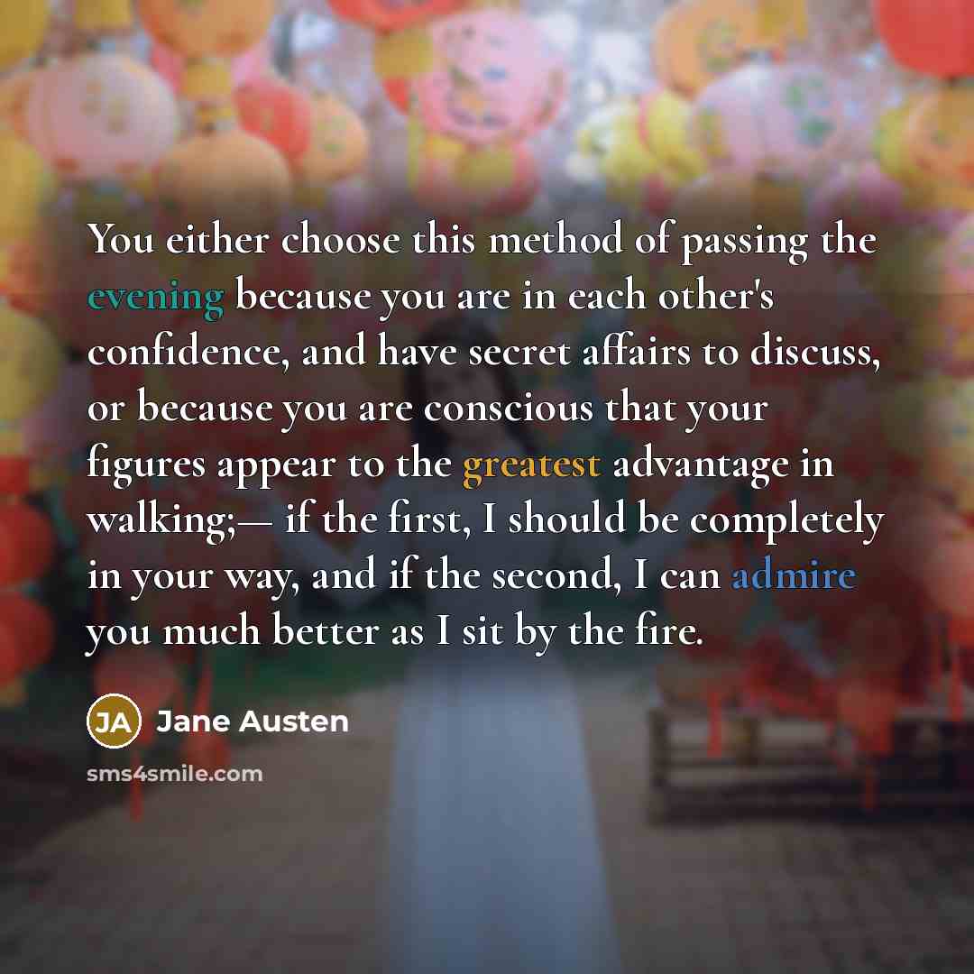“You either choose this method of passing the evening because you are in each other's confidence, and have secret affairs to discuss, or because you are conscious that your figures appear to the greatest advantage in walking;— if the first, I should be completely in your way, and if the second, I…” quote by Jane Austen