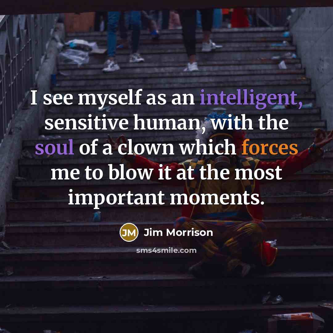“I see myself as an intelligent, sensitive human, with the soul of a clown which forces me to blow it at the most important moments.” quote by Jim Morrison