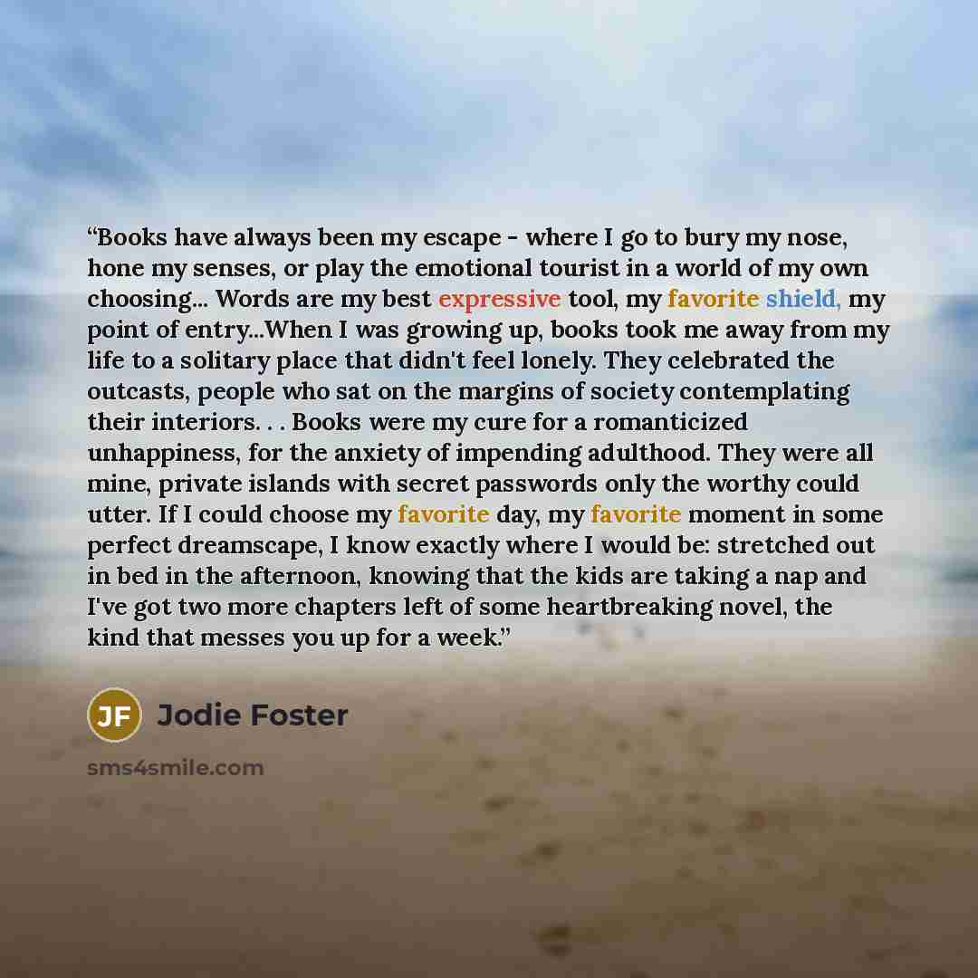 “Books have always been my escape - where I go to bury my nose, hone my senses, or play the emotional tourist in a world of my own choosing... Words are my best expressive tool, my favorite shield, my point of entry...When I was growing up, books took me away from my life to a solitary place that…” quote by Jodie Foster