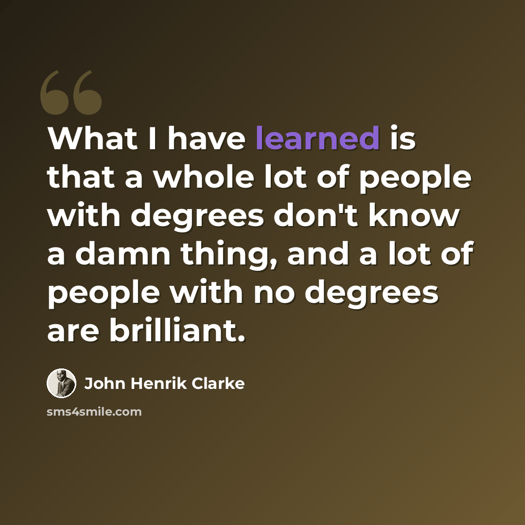 “What I have learned is that a whole lot of people with degrees don't know a damn thing, and a lot of people with no degrees are brilliant.” quote by John Henrik Clarke