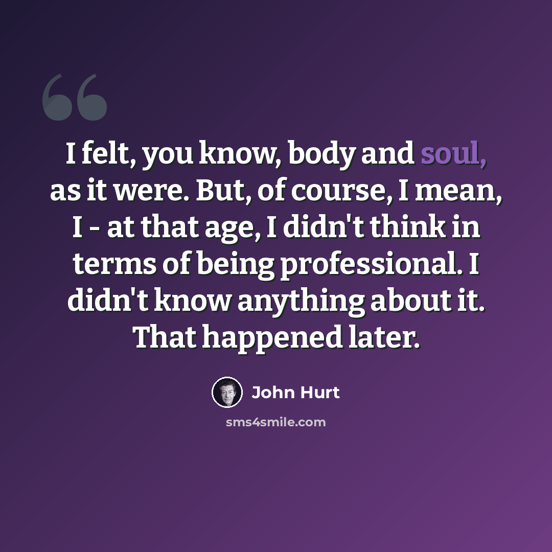 “I felt, you know, body and soul, as it were. But, of course, I mean, I - at that age, I didn't think in terms of being professional. I didn't know anything about it. That happened later.” quote by John Hurt