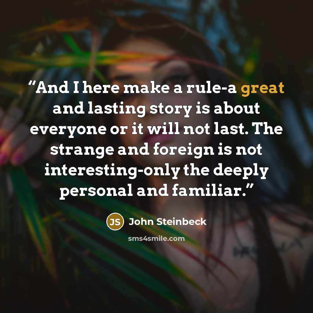 “And I here make a rule-a great and lasting story is about everyone or it will not last. The strange and foreign is not interesting-only the deeply personal and familiar.” quote by John Steinbeck