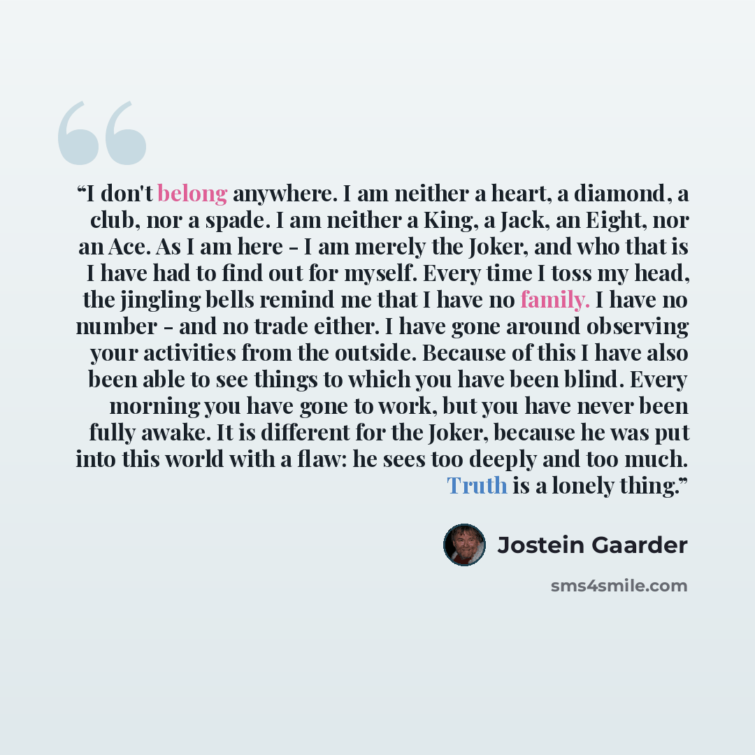 “I don't belong anywhere. I am neither a heart, a diamond, a club, nor a spade. I am neither a King, a Jack, an Eight, nor an Ace. As I am here - I am merely the Joker, and who that is I have had to find out for myself. Every time I toss my head, the jingling bells remind me that I have no family…” quote by Jostein Gaarder