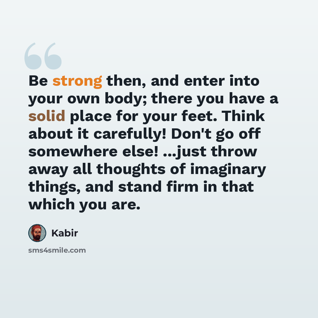 “Be strong then, and enter into your own body; there you have a solid place for your feet. Think about it carefully! Don't go off somewhere else! ...just throw away all thoughts of imaginary things, and stand firm in that which you are.” quote by Kabir
