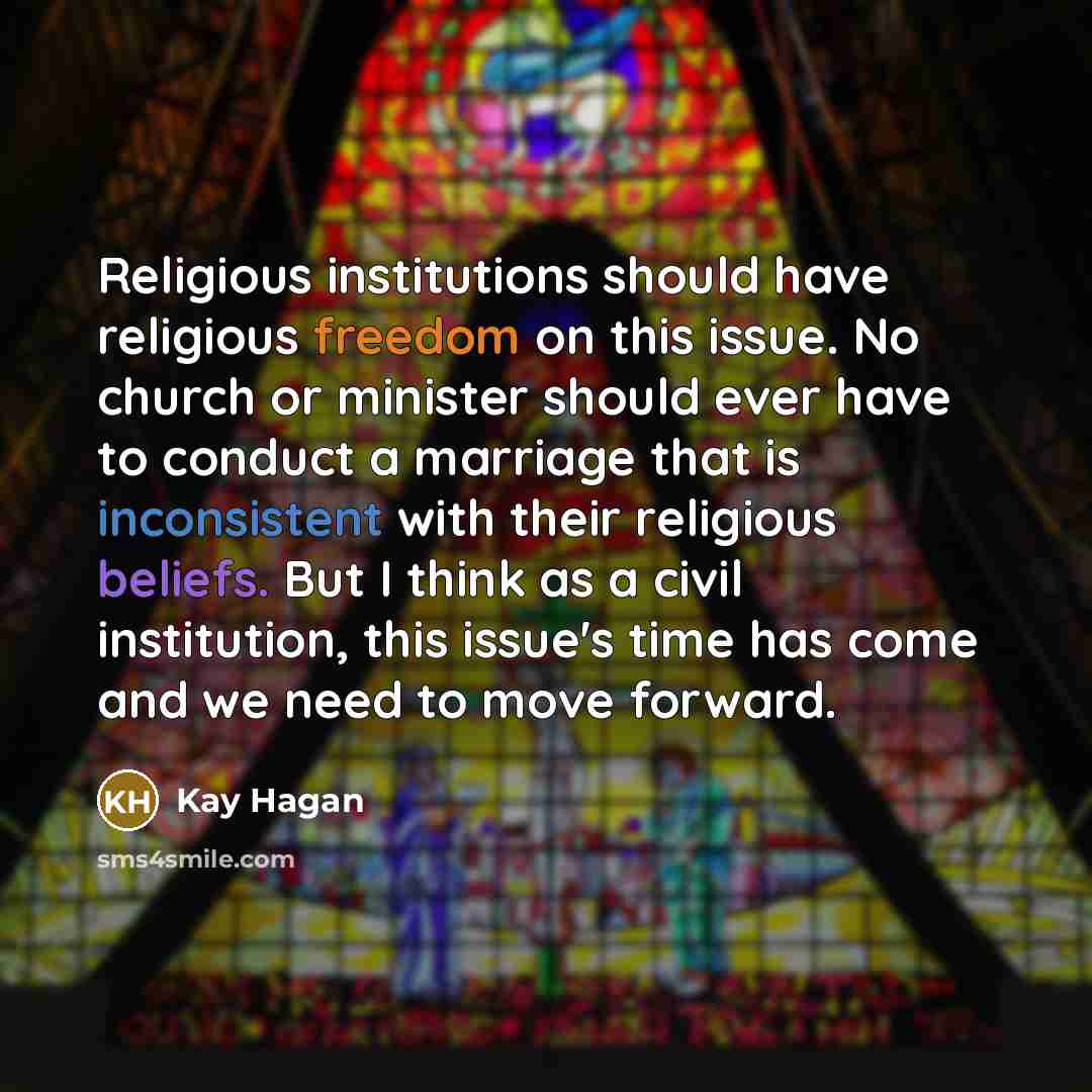 “Religious institutions should have religious freedom on this issue. No church or minister should ever have to conduct a marriage that is inconsistent with their religious beliefs. But I think as a civil institution, this issue's time has come and we need to move forward.” quote by Kay Hagan