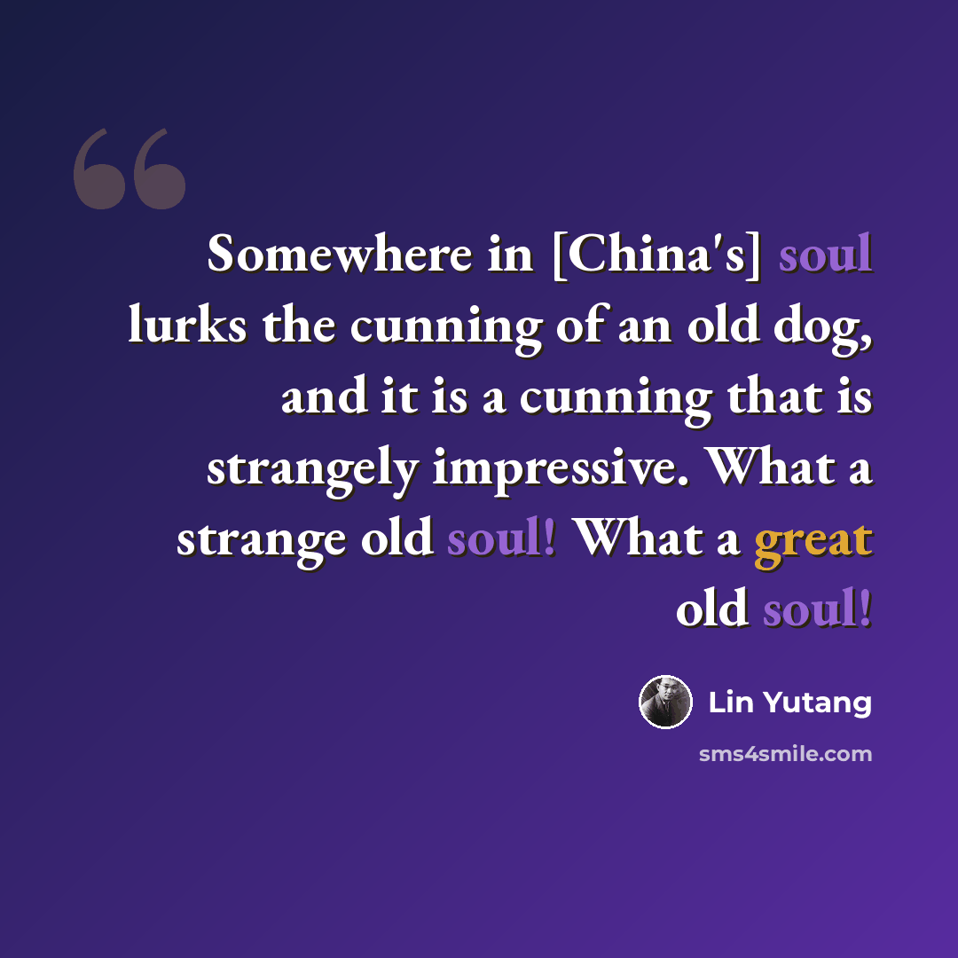 “Somewhere in [China's] soul lurks the cunning of an old dog, and it is a cunning that is strangely impressive. What a strange old soul! What a great old soul!” quote by Lin Yutang
