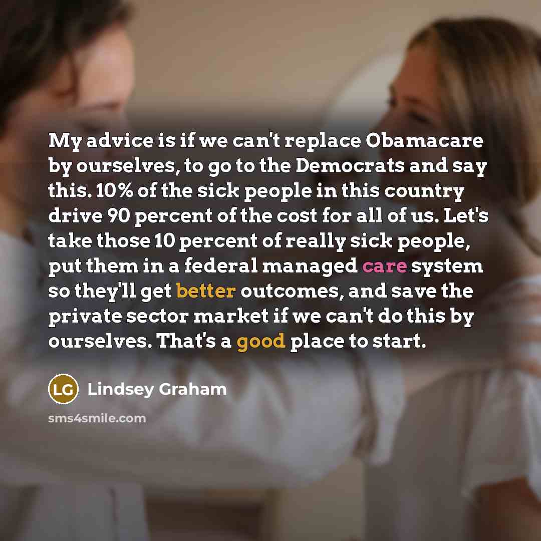 “My advice is if we can't replace Obamacare by ourselves, to go to the Democrats and say this. 10% of the sick people in this country drive 90 percent of the cost for all of us. Let's take those 10 percent of really sick people, put them in a federal managed care system so they'll get better…” quote by Lindsey Graham