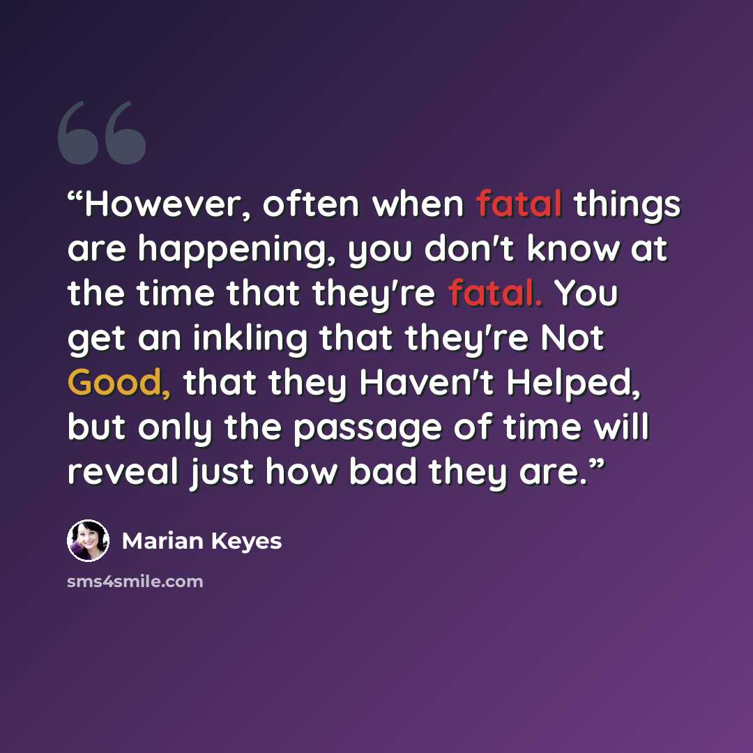 “However, often when fatal things are happening, you don't know at the time that they're fatal. You get an inkling that they're Not Good, that they Haven't Helped, but only the passage of time will reveal just how bad they are.﻿” quote by Marian Keyes