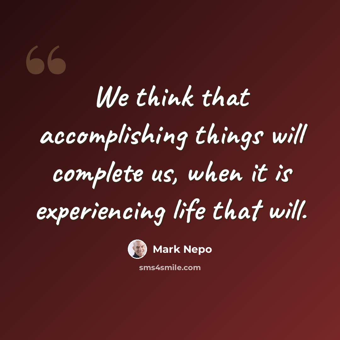 “We think that accomplishing things will complete us, when it is experiencing life that will.” quote by Mark Nepo
