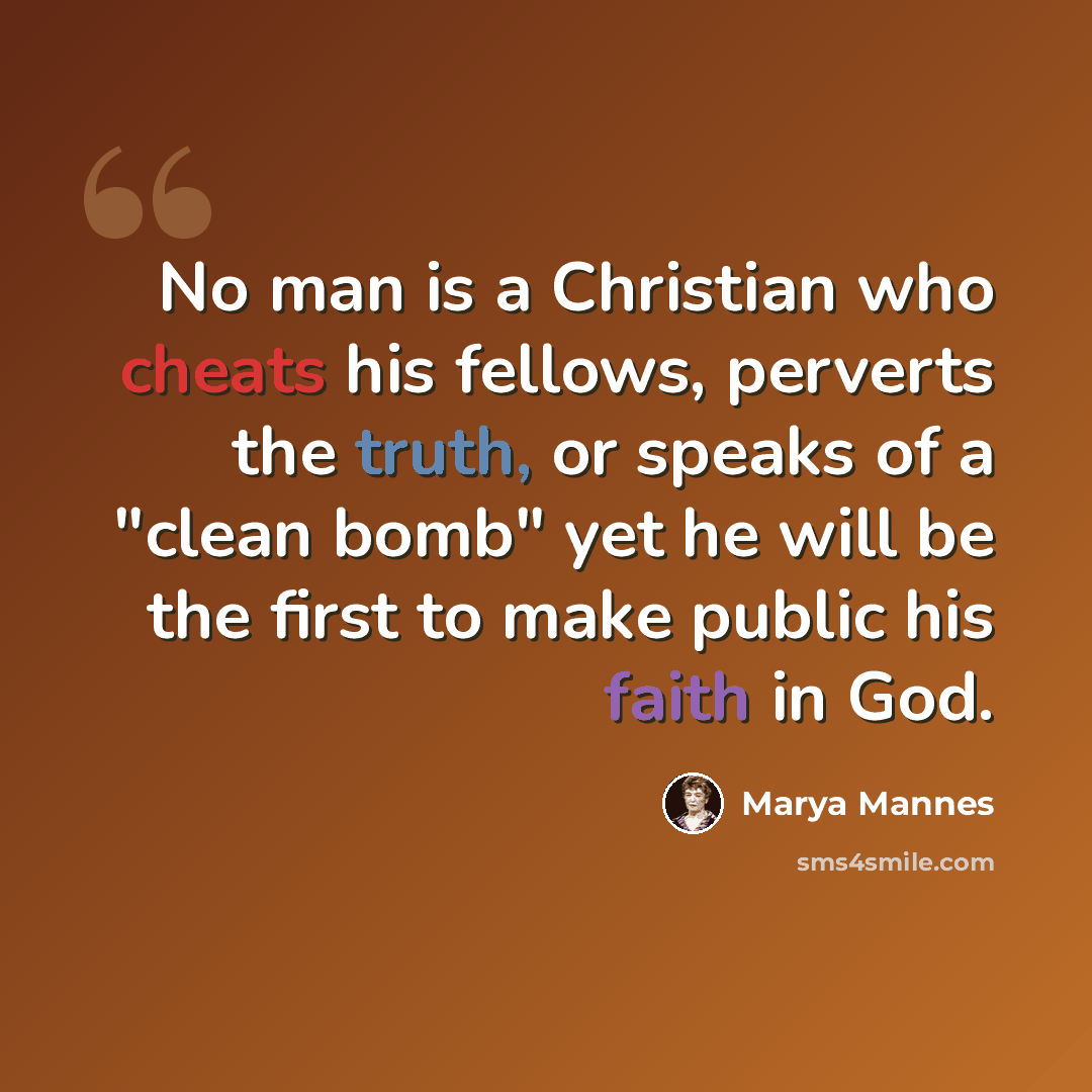 “No man is a Christian who cheats his fellows, perverts the truth, or speaks of a "clean bomb" yet he will be the first to make public his faith in God.” quote by Marya Mannes