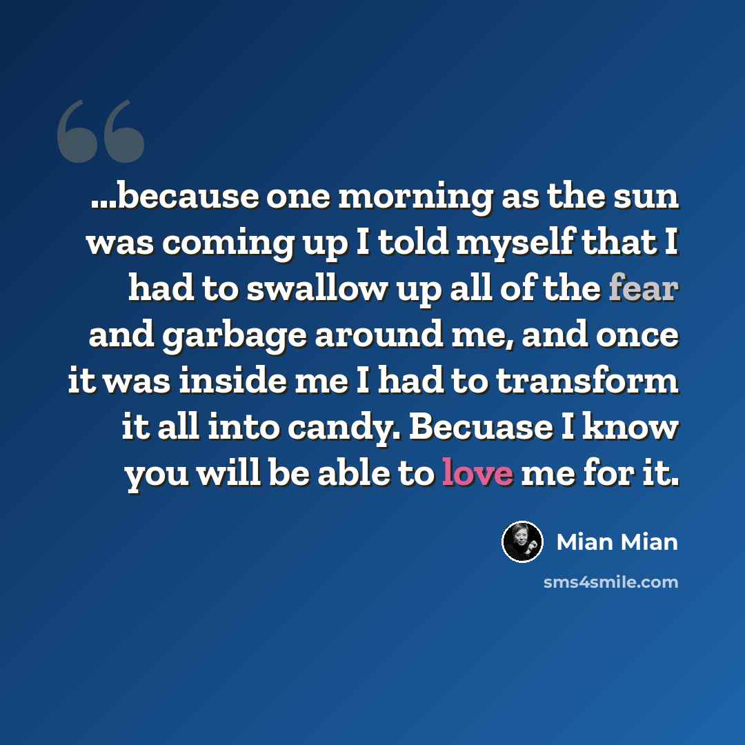 “...because one morning as the sun was coming up I told myself that I had to swallow up all of the fear and garbage around me, and once it was inside me I had to transform it all into candy. Becuase I know you will be able to love me for it.” quote by Mian Mian