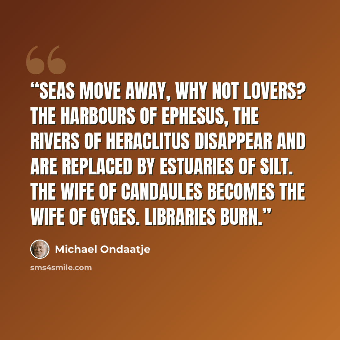 “Seas move away, why not lovers? The harbours of Ephesus, the rivers of Heraclitus disappear and are replaced by estuaries of silt. The wife of Candaules becomes the wife of Gyges. Libraries burn.” quote by Michael Ondaatje