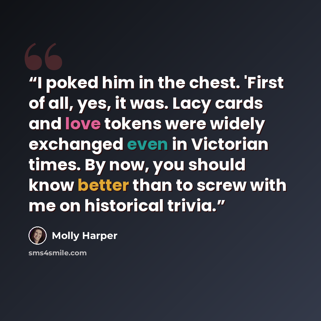 “I poked him in the chest. 'First of all, yes, it was. Lacy cards and love tokens were widely exchanged even in Victorian times. By now, you should know better than to screw with me on historical trivia.” quote by Molly Harper