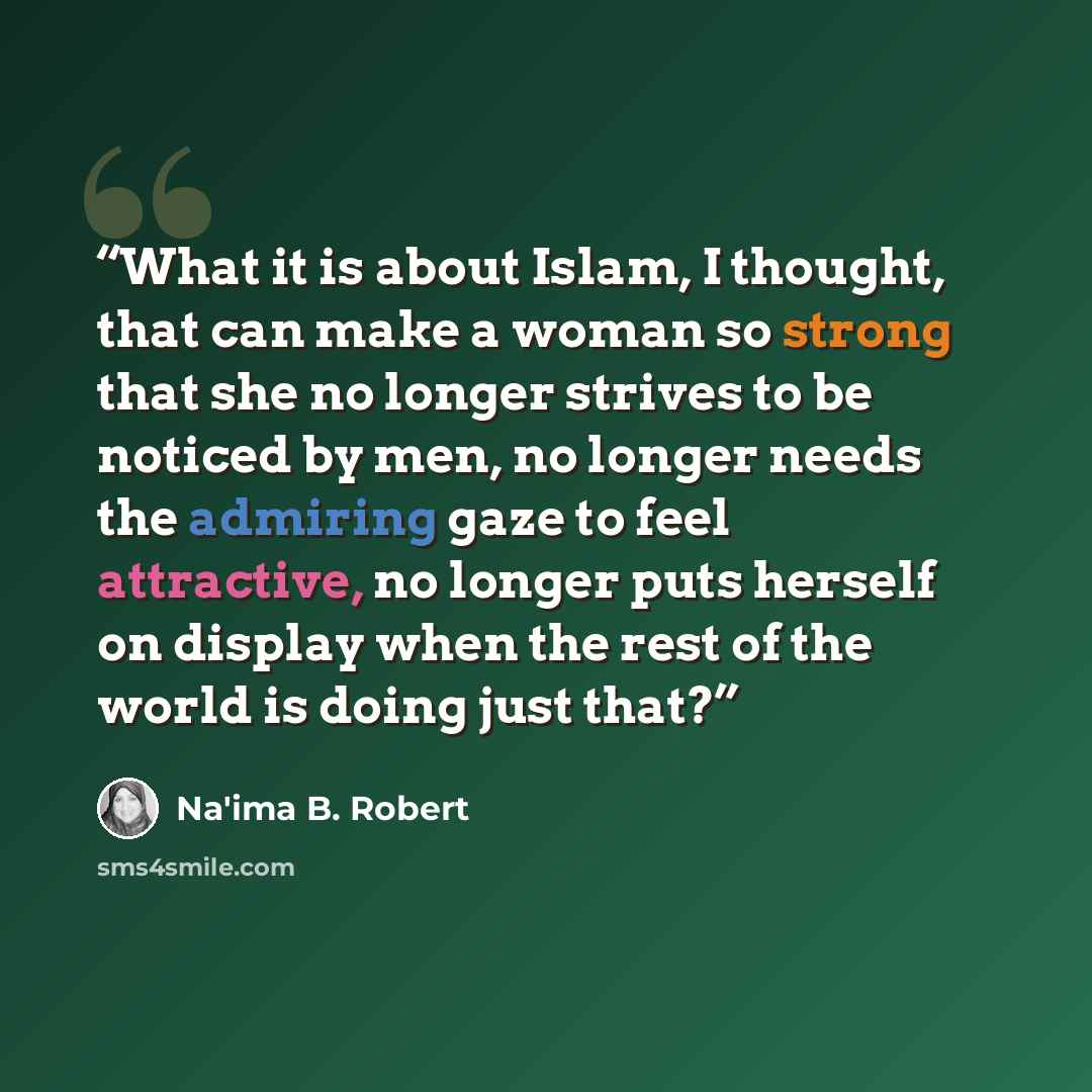 “What it is about Islam, I thought, that can make a woman so strong that she no longer strives to be noticed by men, no longer needs the admiring gaze to feel attractive, no longer puts herself on display when the rest of the world is doing just that?” quote by Na'ima B. Robert