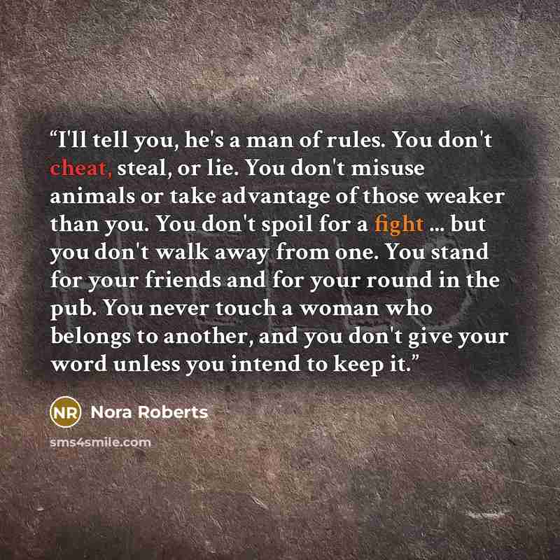 “I'll tell you, he's a man of rules. You don't cheat, steal, or lie. You don't misuse animals or take advantage of those weaker than you. You don't spoil for a fight ... but you don't walk away from one. You stand for your friends and for your round in the pub. You never touch a woman who belongs…” quote by Nora Roberts