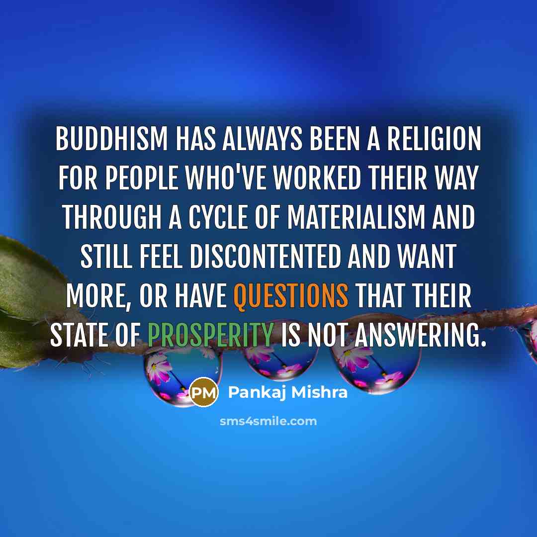 “Buddhism has always been a religion for people who've worked their way through a cycle of materialism and still feel discontented and want more, or have questions that their state of prosperity is not answering.” quote by Pankaj Mishra