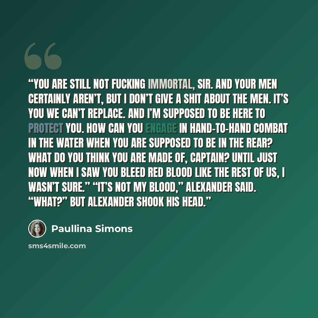 “You are still not fucking immortal, sir. And your men certainly aren’t, but I don’t give a shit about the men. It’s you we can’t replace. And I’m supposed to be here to protect you. How can you engage in hand-to-hand combat in the water when you are supposed to be in the rear? What do you think…” quote by Paullina Simons