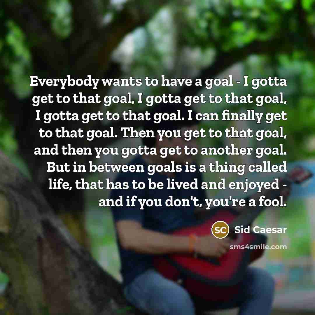 “Everybody wants to have a goal - I gotta get to that goal, I gotta get to that goal, I gotta get to that goal. I can finally get to that goal. Then you get to that goal, and then you gotta get to another goal. But in between goals is a thing called life, that has to be lived and enjoyed - and if…” quote by Sid Caesar