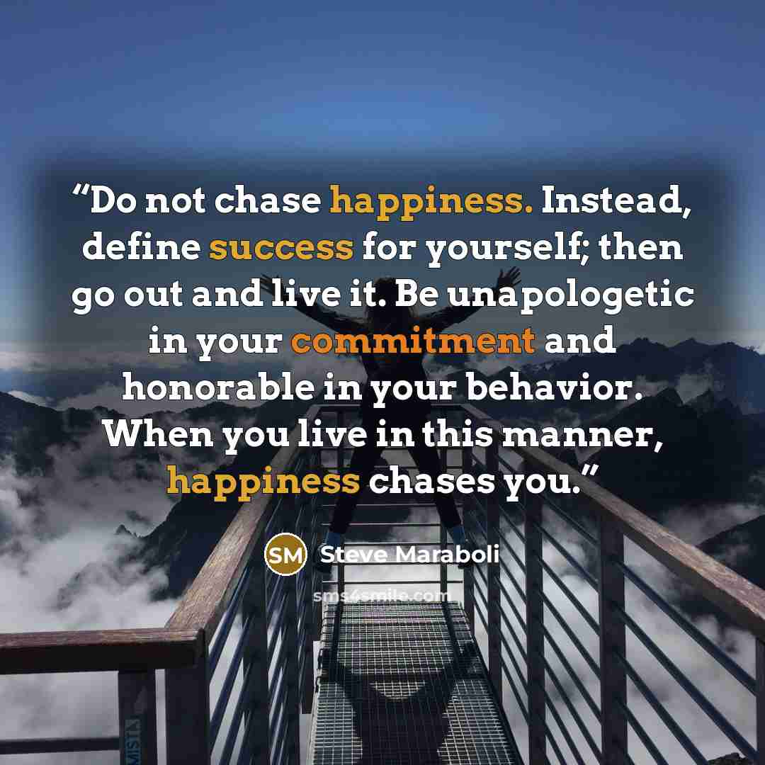 “Do not chase happiness. Instead, define success for yourself; then go out and live it. Be unapologetic in your commitment and honorable in your behavior. When you live in this manner, happiness chases you.” quote by Steve Maraboli